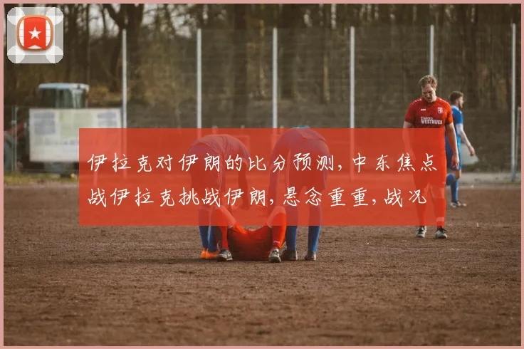 伊拉克对伊朗的比分预测,中东焦点战伊拉克挑战伊朗,悬念重重,战况如何