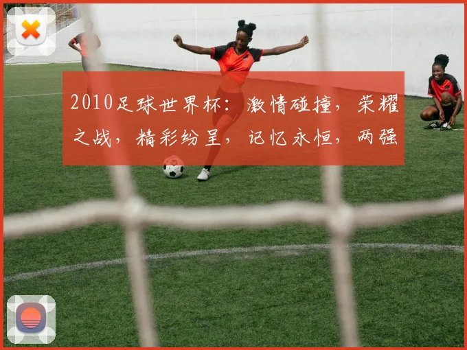 2010足球世界杯：激情碰撞，荣耀之战，精彩纷呈，记忆永恒，两强争霸，谁主沉浮