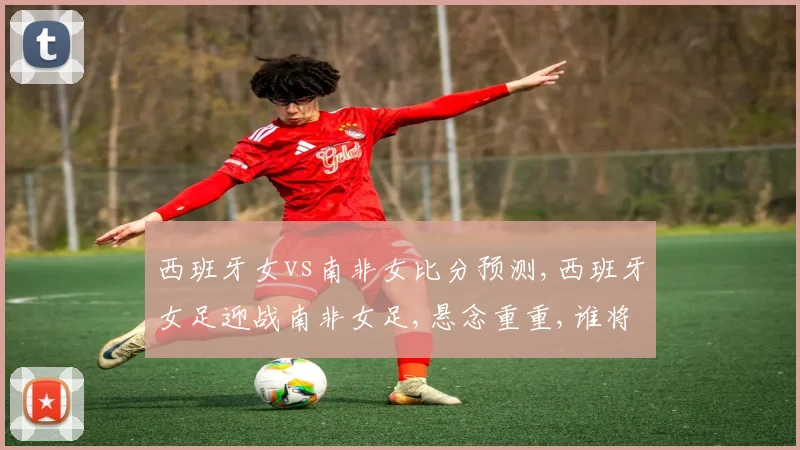 西班牙女vs南非女比分预测,西班牙女足迎战南非女足,悬念重重,谁将笑到最后
