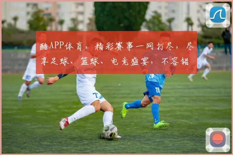 酷APP体育，精彩赛事一网打尽，尽享足球、篮球、电竞盛宴，不容错过